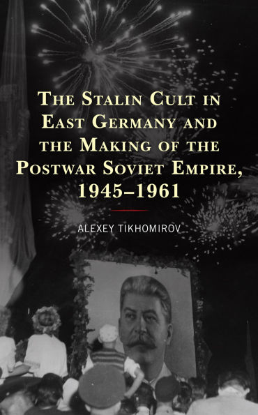 the Stalin Cult East Germany and Making of Postwar Soviet Empire, 1945-1961