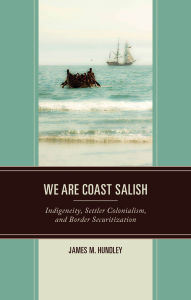 Title: We are Coast Salish: Indigeneity, Settler Colonialism, and Border Securitization, Author: James M. Hundley