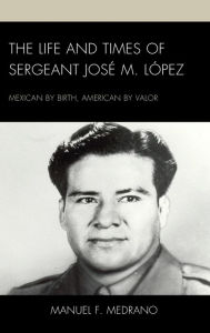 Title: The Life and Times of Sergeant José M. López: Mexican by Birth, American by Valor, Author: Manuel F. Medrano