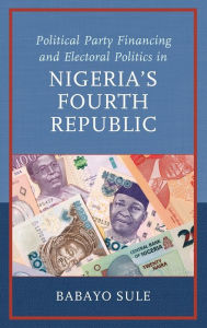 Title: Political Party Financing and Electoral Politics in Nigeria's Fourth Republic, Author: Babayo Sule