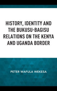 Title: History, Identity and the Bukusu-Bagisu Relations on the Kenya and Uganda Border, Author: Peter Wafula Wekesa