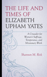 Title: The Life and Times of Elizabeth Upham Yates: A Crusader for Women's Suffrage, Temperance, and Missionary Work, Author: Shannon M. Risk