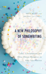 Title: A New Philosophy of Songwriting: Cakes, Constellations, and Other Obtuse Metaphors to Help Your Practice, Author: Andy Ward