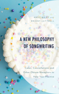 Title: A New Philosophy of Songwriting: Cakes, Constellations, and Other Obtuse Metaphors to Help Your Practice, Author: Andy Ward