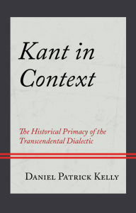 Title: Kant in Context: The Historical Primacy of the Transcendental Dialectic, Author: Daniel Patrick Kelly