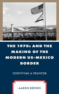 Title: The 1970s and the Making of the Modern US-Mexico Border: Fortifying a Frontier, Author: Aaron Brown