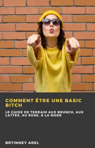 Title: Comment Être une Basic Bitch: Le Guide de Terrain aux Brunch, aux Lattés, au Rose, à la Mode, Author: Brittney Arel