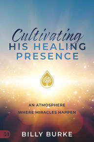Title: Cultivating His Healing Presence: An Atmosphere Where Miracles Happen, Author: Billy Burke
