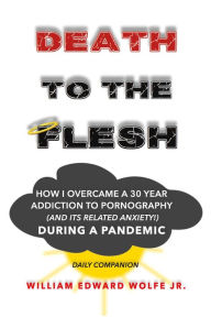 Title: Death to the Flesh: How I Overcame A 30 Year Addiction To Pornography (And Its Related Anxiety!) During a Pandemic, Author: William Edward Wolfe Jr.