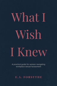 Title: What I Wish I Knew: A practical guide for women navigating workplace sexual harassment, Author: E.A. Forsythe