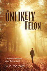 Title: The Unlikely Felon: A Memoir of Ambition, Elder Care and Jail, Author: W.C. Young