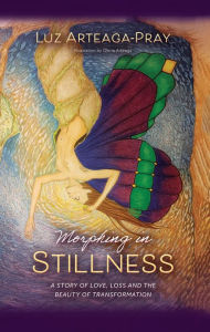 Title: Morphing in Stillness: A Story of love, loss and the beauty of TRANSFORMATION, Author: Luz Arteaga-Pray
