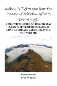 Title: Walking A Tightrope: How the Disease of Addiction Affects Everything!!!: A Practical Guide on How to Stay Clean in Spite of Ourselves: As Long as you are laughing at me, not With Me!, Author: WW Woods