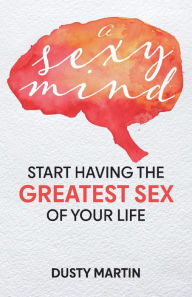Download free ebooks epub A Sexy Mind: Start Having the Greatest Sex of Your Life 9781667829395 by Dusty Martin