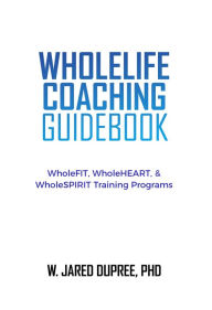 Title: WholeLIFE Coaching Guidebook: WholeFIT, WholeHEART, & WholeSPIRIT Training Programs, Author: W. Jared DuPree PHD