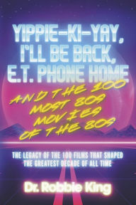 Title: Yippie-Ki-Yay, I'll Be Back, E.T. Phone Home and the 100 Most 80s Movies of the 80s: The Legacy of the 100 Films That Shaped the Greatest Decade of All Time, Author: Dr. Robbie King