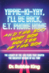 Title: Yippie-Ki-Yay, I'll Be Back, E.T. Phone Home and the 100 Most 80s Movies of the 80s: The Legacy of the 100 Films That Shaped the Greatest Decade of All Time, Author: Dr. Robbie King