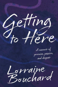 Title: Getting to Here: A Memoir of Promise, Passion, and Despair, Author: Lorraine Bouchard