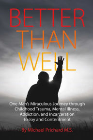 Title: Better Than Well: One Man's Miraculous Journey through Childhood Trauma, Mental Illness, Addiction, and Incarceration to Joy and Contentment, Author: Michael Prichard M.S.