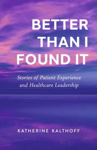 Title: Better Than I Found It: Stories of Patient Experience and Healthcare Leadership, Author: Katherine Kalthoff