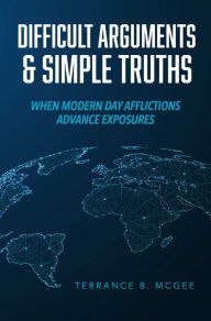 Title: Difficult Arguments & Simple Truths: When Modern Day Afflictions Advance Exposures, Author: Terrance B. McGee