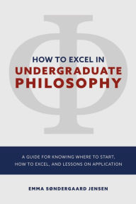 Title: How to Excel in Undergraduate Philosophy: A Guide for Knowing Where to Start, How to Excel, and Lessons on Application, Author: Emma Sondergaard Jensen