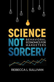 Title: Science Not Sorcery: Behavioral Economics for Marketers, Author: Rebecca L Sullivan