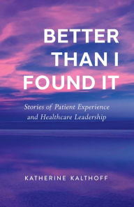 Title: Better Than I Found It: Stories of Patient Experience and Healthcare Leadership, Author: Katherine Kalthoff