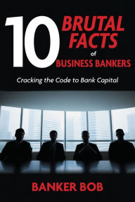 Title: 10 Brutal Facts of Business Bankers: Cracking the Code to Bank Capital, Author: Banker Bob