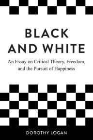 Title: Black and White: An Essay on Critical Theory, Freedom, and the Pursuit of Happiness, Author: Dorothy Logan