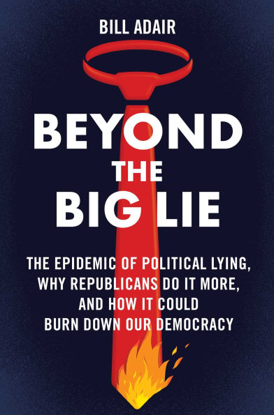 Beyond The Big Lie: Epidemic of Political Lying, Why Republicans Do It More, and How Could Burn Down Our Democracy