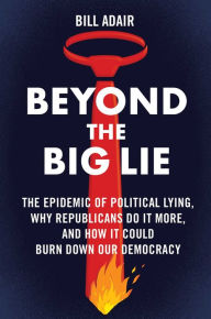 Title: Beyond the Big Lie: The Epidemic of Political Lying, Why Republicans Do It More, and How It Could Burn Down Our Democracy, Author: Bill Adair
