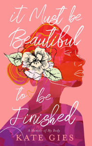 Title: It Must Be Beautiful to Be Finished: A Memoir of My Body, Author: Kate Gies