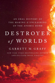 Title: Destroyer of Worlds: An Oral History of the Making and Unleashing of the Atomic Bomb, Author: Garrett M. Graff