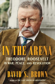 Title: In the Arena: Theodore Roosevelt in War, Peace, and Revolution, Author: David S. Brown
