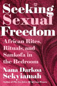 Title: Seeking Sexual Freedom: African Rites, Rituals, and Sankofa in the Bedroom, Author: Nana Darkoa Sekyiamah