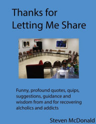Title: Thanks for Letting Me Share: 368 Helpful, funny, profound quotes, quips, anecdotes from and for recovering alcoholics and addicts., Author: Steven McDonald