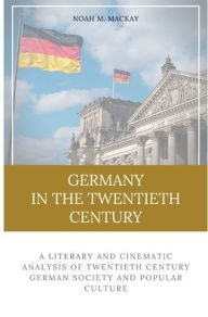 Title: Germany in the Twentieth Century: A Literary and Cinematic Analysis of Twentieth Century German Society and Popular Culture, Author: Noah M. Mackay