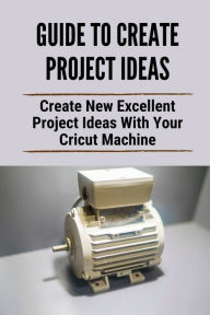 Title: Guide To Create Project Ideas: Create New Excellent Project Ideas With Your Cricut Machine:, Author: Israel Huver