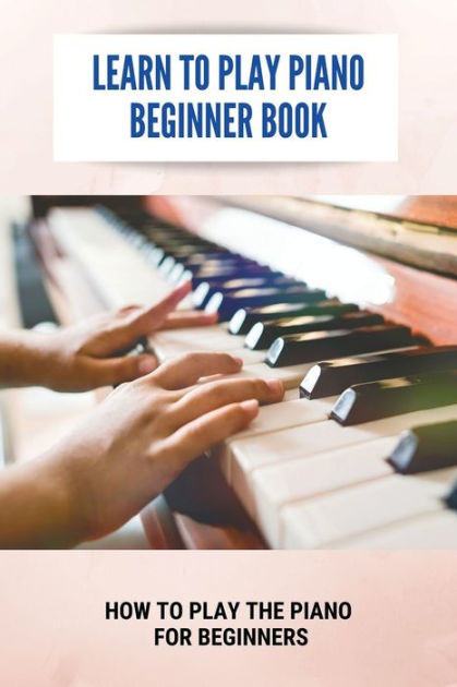 Learn To Play Piano Beginner Book: How To Play The Piano For Beginners ...