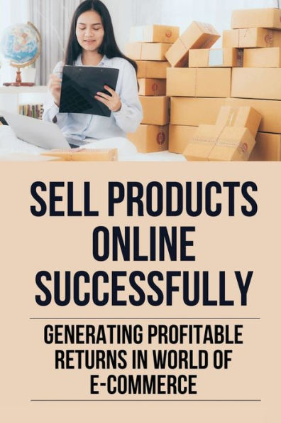 Sell Products Online Successfully: Generating Profitable Returns In World Of E-Commerce: