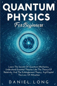 Title: QUANTUM PHYSICS FOR BEGINNERS: : Learn The Secrets Of Quantum Mechanics, Understand Essential Theories Like The Theory Of Relativity, And The Entanglem, Author: Daniel Long