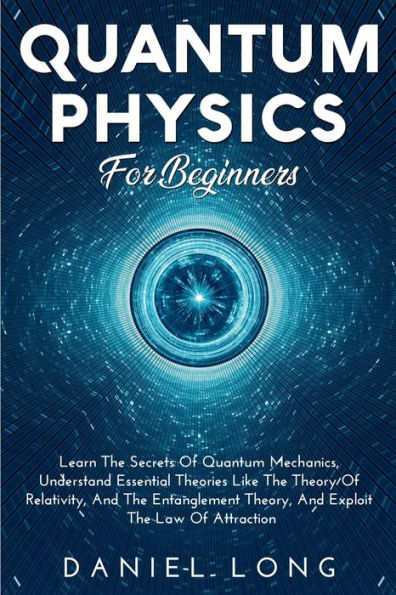 QUANTUM PHYSICS FOR BEGINNERS: : Learn The Secrets Of Quantum Mechanics, Understand Essential Theories Like The Theory Of Relativity, And The Entanglem