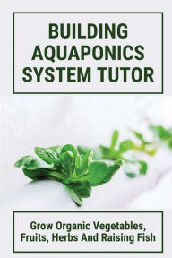 Title: Building Aquaponics System Tutor: Grow Organic Vegetables, Fruits, Herbs And Raising Fish:, Author: Stan Tunis