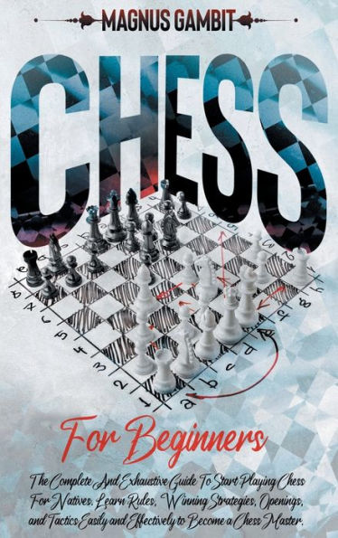 Chess For Beginners: The Complete And Exhaustive Guide To Start Playing Chess For Natives. Learn Rules, Winning Strategies, Openings, Tactics