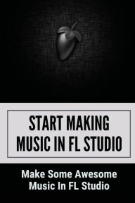 Title: Start Making Music In FL Studio: Make Some Awesome Music In FL Studio:, Author: Hong Dunnavant