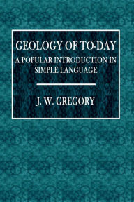 Title: Geology of To-Day: A Popular Introduction in Simple Language:, Author: J. W. Gregory