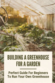 Title: Building A Greenhouse For A Garden: Perfect Guide For Beginners To Run Your Own Greenhouse:, Author: Moira Hano