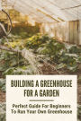 Building A Greenhouse For A Garden: Perfect Guide For Beginners To Run Your Own Greenhouse: