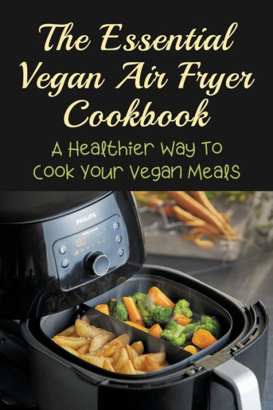 The Essential Vegan Air Fryer Cookbook: A Healthier Way To Cook Your Vegan Meals: